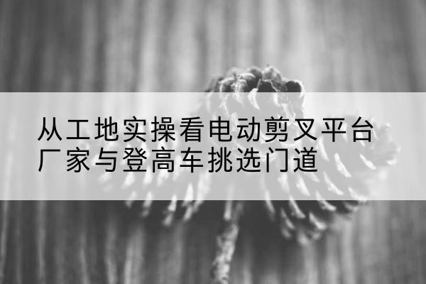 西陵电动剪叉升降平台厂家-从工地实操看电动剪叉平台厂家与登高车挑选门道