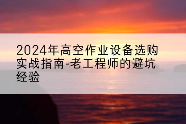 西陵高空作业升降机厂家推荐-2024年高空作业设备选购实战指南-老工程师的避坑经验