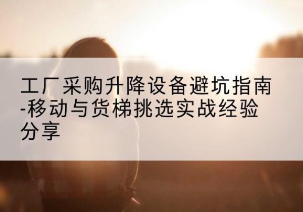 西陵移动式升降机怎么选-工厂采购升降设备避坑指南-移动与货梯挑选实战经验分享