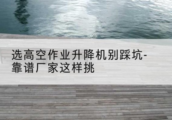 西陵剪叉式升降机厂家-选高空作业升降机别踩坑-靠谱厂家这样挑