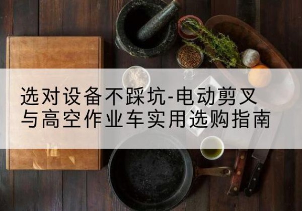西陵电动剪叉升降平台怎么选-选对设备不踩坑-电动剪叉与高空作业车实用选购指南