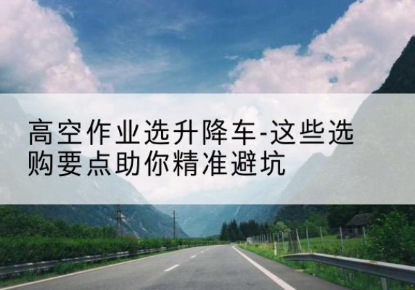 西陵升降车厂家-高空作业选升降车-这些选购要点助你*避坑