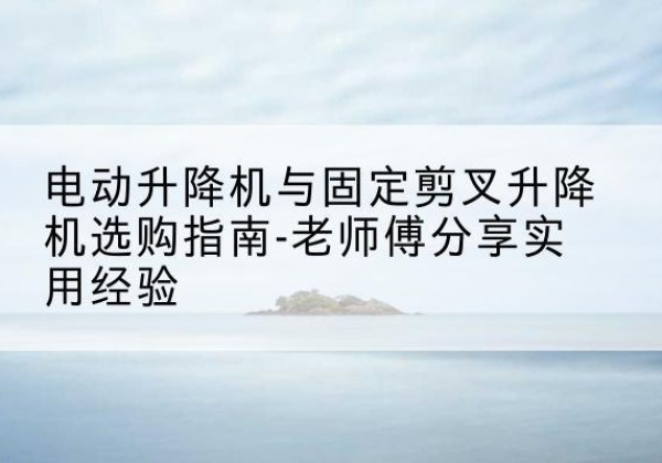 西陵电动升降机怎么选-电动升降机与固定剪叉升降机选购指南-老师傅分享实用经验