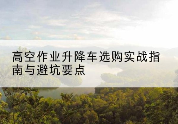 西陵升降车怎么选-高空作业升降车选购实战指南与避坑要点