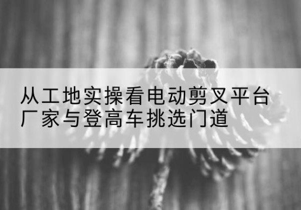 西陵电动剪叉升降平台厂家-从工地实操看电动剪叉平台厂家与登高车挑选门道